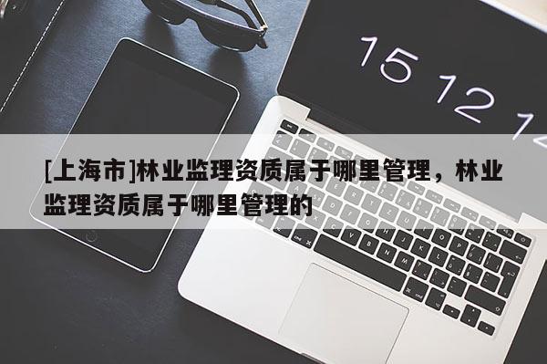 [上海市]林业监理资质属于哪里管理，林业监理资质属于哪里管理的