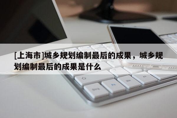 [上海市]城乡规划编制最后的成果，城乡规划编制最后的成果是什么