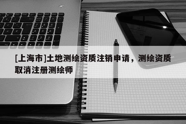 [上海市]土地测绘资质注销申请，测绘资质取消注册测绘师