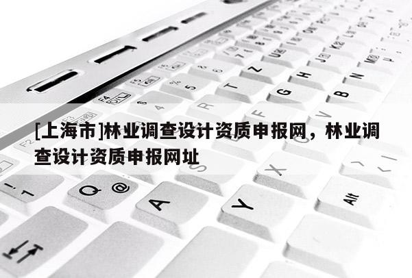 [上海市]林业调查设计资质申报网，林业调查设计资质申报网址