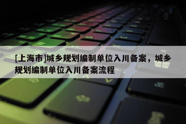 [上海市]城乡规划编制单位入川备案，城乡规划编制单位入川备案流程