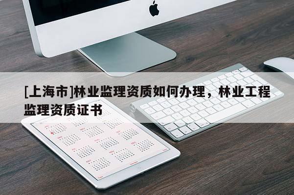[上海市]林业监理资质如何办理，林业工程监理资质证书