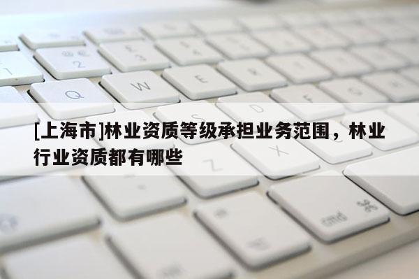 [上海市]林业资质等级承担业务范围，林业行业资质都有哪些