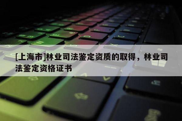 [上海市]林业司法鉴定资质的取得，林业司法鉴定资格证书