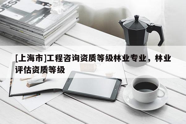 [上海市]工程咨询资质等级林业专业，林业评估资质等级