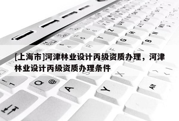 [上海市]河津林业设计丙级资质办理，河津林业设计丙级资质办理条件