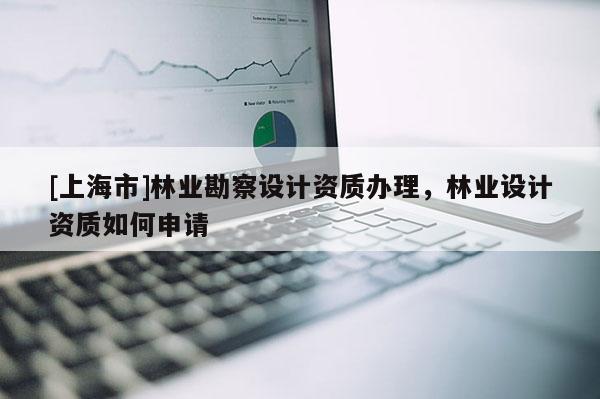 [上海市]林业勘察设计资质办理，林业设计资质如何申请