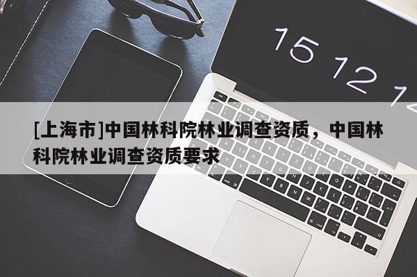 [上海市]中国林科院林业调查资质，中国林科院林业调查资质要求