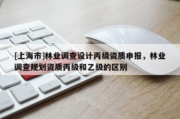 [上海市]林业调查设计丙级资质申报，林业调查规划资质丙级和乙级的区别