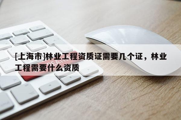 [上海市]林业工程资质证需要几个证，林业工程需要什么资质