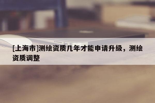 [上海市]测绘资质几年才能申请升级，测绘资质调整