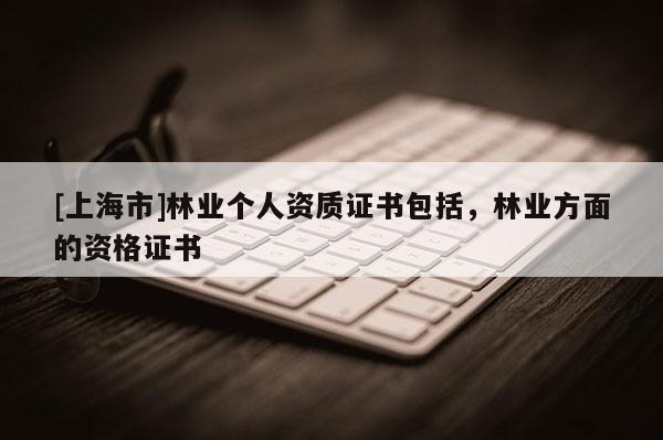 [上海市]林业个人资质证书包括，林业方面的资格证书