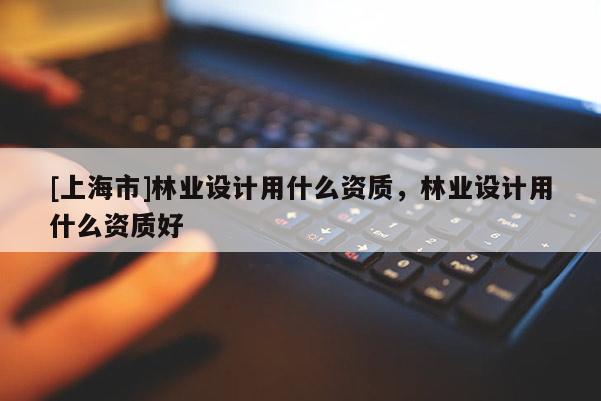 [上海市]林业设计用什么资质，林业设计用什么资质好