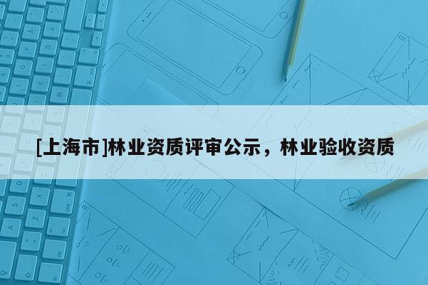 [上海市]林业资质评审公示，林业验收资质
