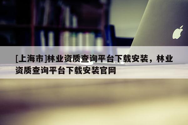 [上海市]林业资质查询平台下载安装，林业资质查询平台下载安装官网