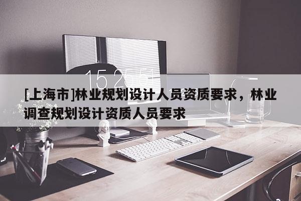 [上海市]林业规划设计人员资质要求，林业调查规划设计资质人员要求