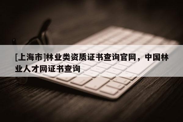 [上海市]林业类资质证书查询官网，中国林业人才网证书查询