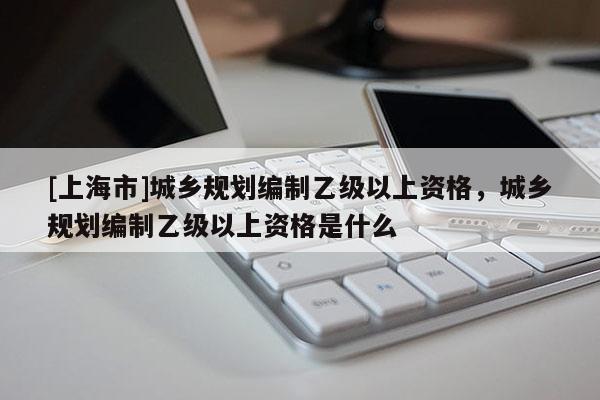 [上海市]城乡规划编制乙级以上资格，城乡规划编制乙级以上资格是什么