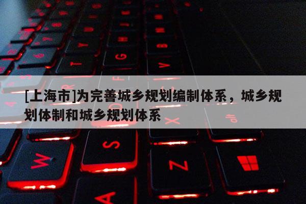[上海市]为完善城乡规划编制体系，城乡规划体制和城乡规划体系