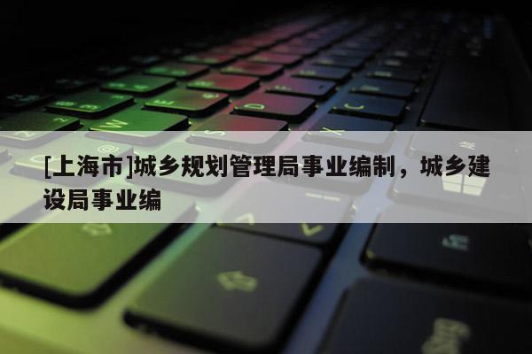 [上海市]城乡规划管理局事业编制，城乡建设局事业编