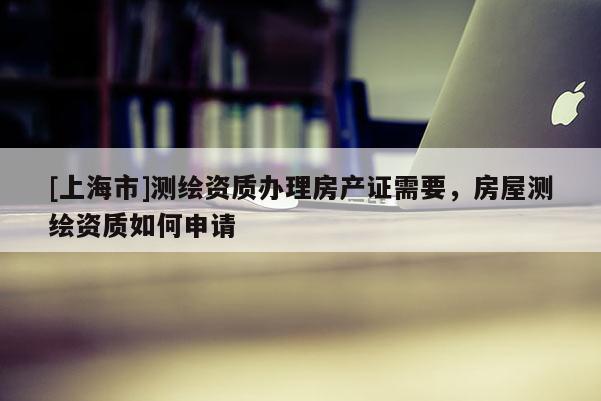 [上海市]测绘资质办理房产证需要，房屋测绘资质如何申请