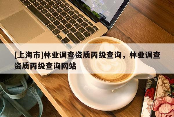 [上海市]林业调查资质丙级查询，林业调查资质丙级查询网站