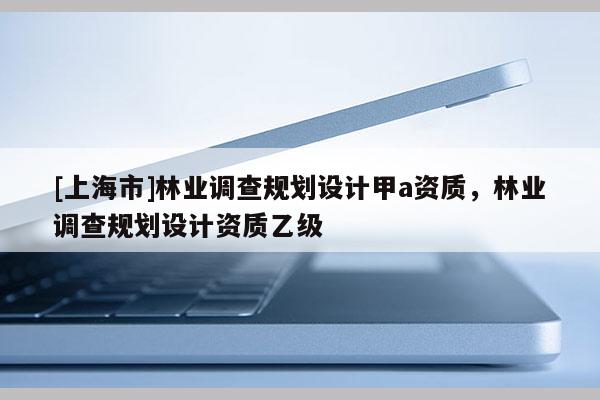 [上海市]林业调查规划设计甲a资质，林业调查规划设计资质乙级