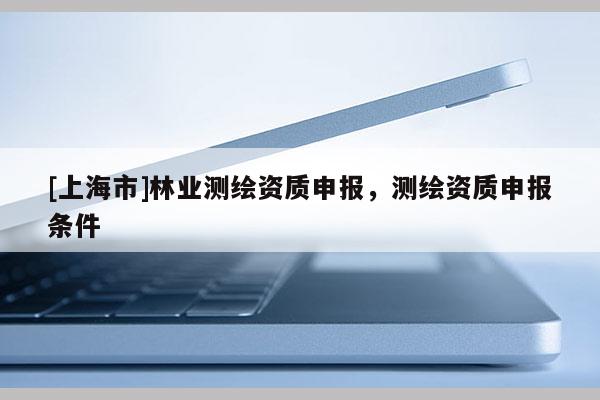 [上海市]林业测绘资质申报，测绘资质申报条件
