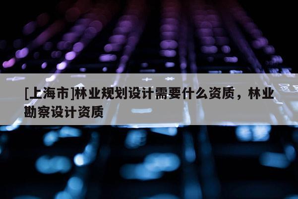 [上海市]林业规划设计需要什么资质，林业勘察设计资质