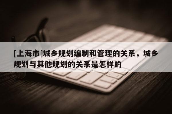 [上海市]城乡规划编制和管理的关系，城乡规划与其他规划的关系是怎样的