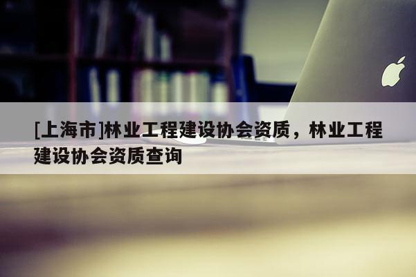 [上海市]林业工程建设协会资质，林业工程建设协会资质查询