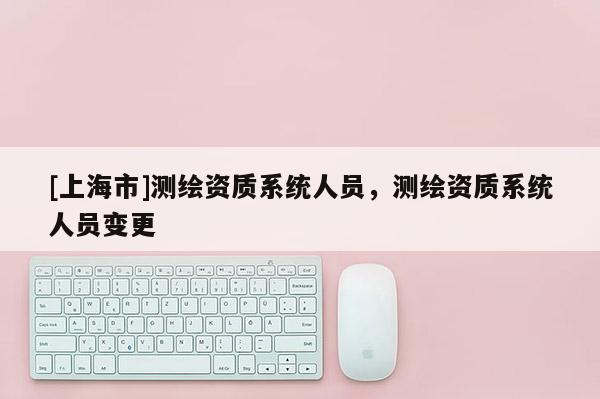 [上海市]测绘资质系统人员，测绘资质系统人员变更