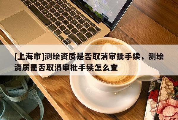 [上海市]测绘资质是否取消审批手续，测绘资质是否取消审批手续怎么查