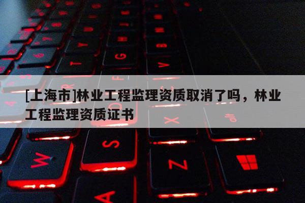 [上海市]林业工程监理资质取消了吗，林业工程监理资质证书