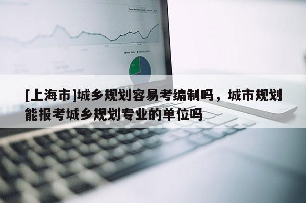 [上海市]城乡规划容易考编制吗，城市规划能报考城乡规划专业的单位吗