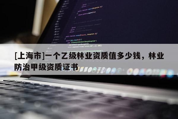 [上海市]一个乙级林业资质值多少钱，林业防治甲级资质证书