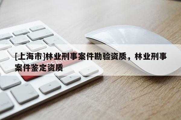 [上海市]林业刑事案件勘验资质，林业刑事案件鉴定资质
