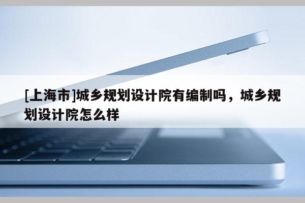 [上海市]城乡规划设计院有编制吗，城乡规划设计院怎么样