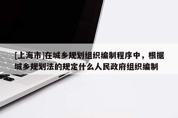 [上海市]在城乡规划组织编制程序中，根据城乡规划法的规定什么人民政府组织编制