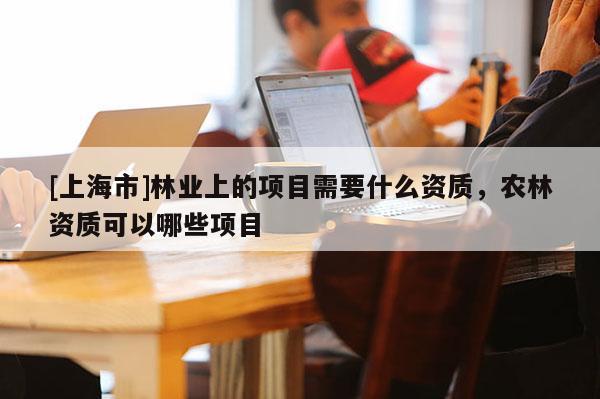 [上海市]林业上的项目需要什么资质，农林资质可以哪些项目