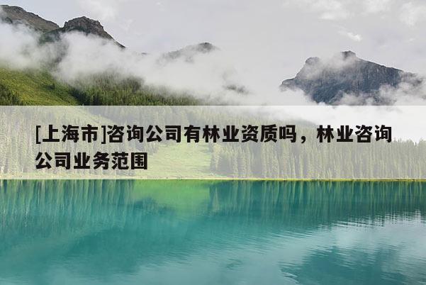 [上海市]咨询公司有林业资质吗，林业咨询公司业务范围