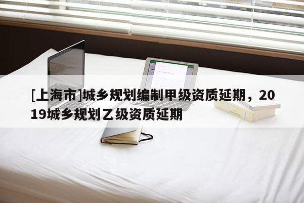 [上海市]城乡规划编制甲级资质延期，2019城乡规划乙级资质延期
