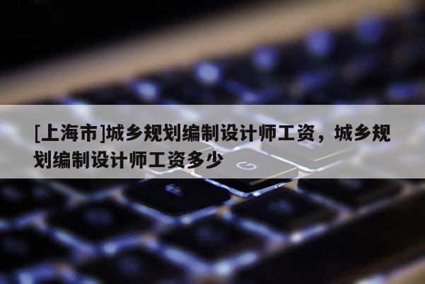 [上海市]城乡规划编制设计师工资，城乡规划编制设计师工资多少