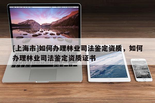 [上海市]如何办理林业司法鉴定资质，如何办理林业司法鉴定资质证书