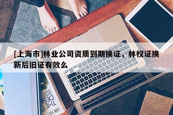 [上海市]林业公司资质到期换证，林权证换新后旧证有效么