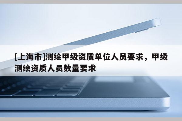 [上海市]测绘甲级资质单位人员要求，甲级测绘资质人员数量要求