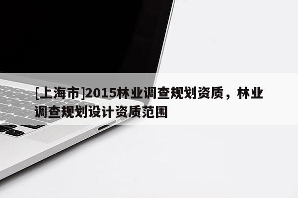 [上海市]2015林业调查规划资质，林业调查规划设计资质范围