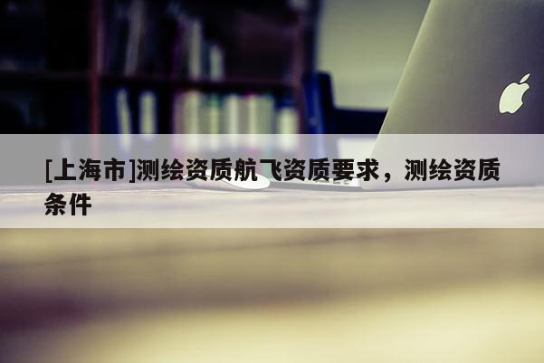 [上海市]测绘资质航飞资质要求，测绘资质条件