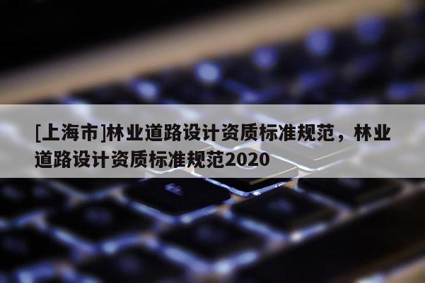 [上海市]林业道路设计资质标准规范，林业道路设计资质标准规范2020