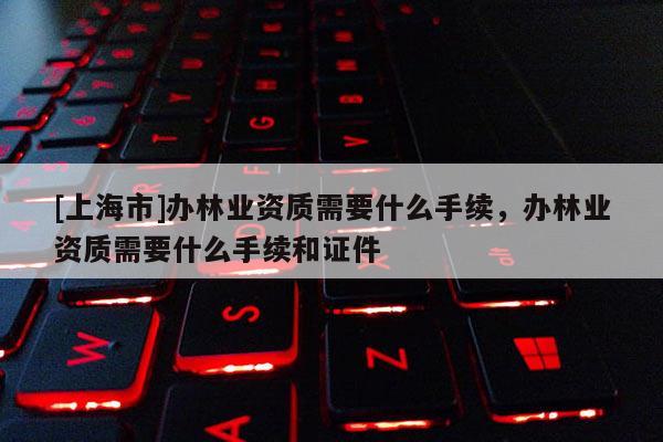 [上海市]办林业资质需要什么手续，办林业资质需要什么手续和证件